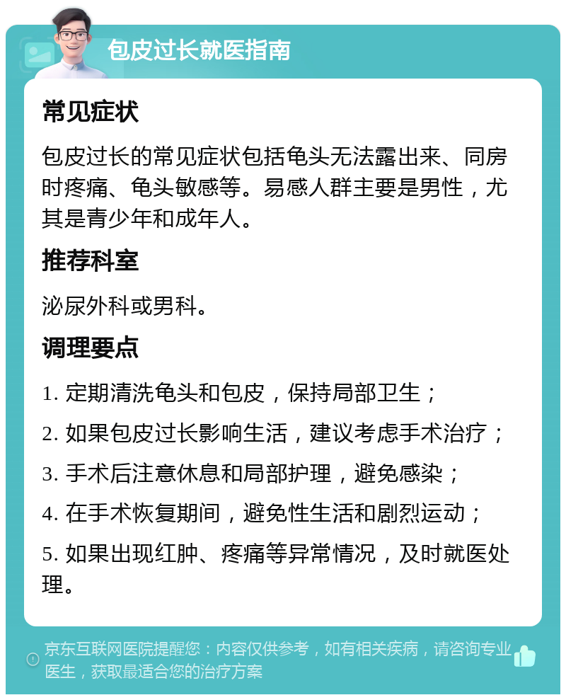 包皮过长就医指南 常见症状 包皮过长的常见症状包括龟头无法露出来、同房时疼痛、龟头敏感等。易感人群主要是男性，尤其是青少年和成年人。 推荐科室 泌尿外科或男科。 调理要点 1. 定期清洗龟头和包皮，保持局部卫生； 2. 如果包皮过长影响生活，建议考虑手术治疗； 3. 手术后注意休息和局部护理，避免感染； 4. 在手术恢复期间，避免性生活和剧烈运动； 5. 如果出现红肿、疼痛等异常情况，及时就医处理。