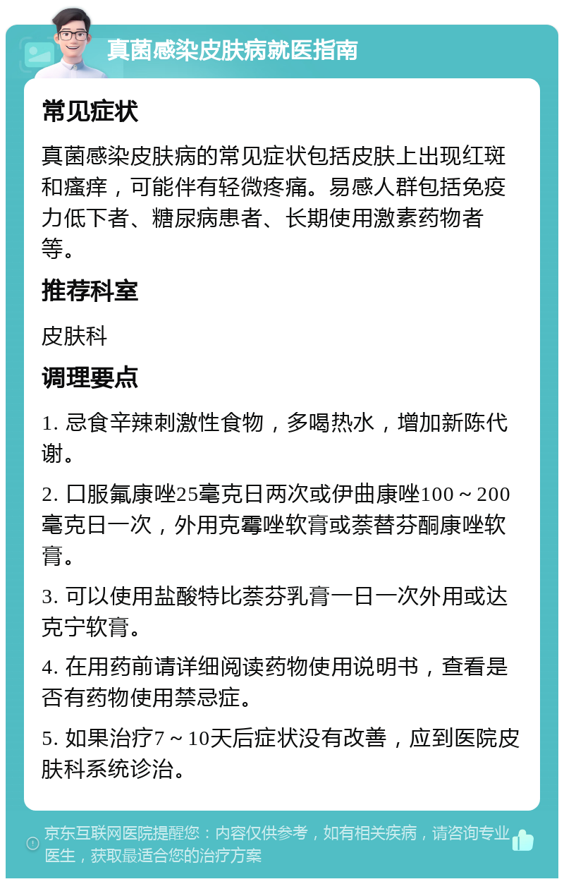 真菌感染皮肤病就医指南 常见症状 真菌感染皮肤病的常见症状包括皮肤上出现红斑和瘙痒，可能伴有轻微疼痛。易感人群包括免疫力低下者、糖尿病患者、长期使用激素药物者等。 推荐科室 皮肤科 调理要点 1. 忌食辛辣刺激性食物，多喝热水，增加新陈代谢。 2. 口服氟康唑25毫克日两次或伊曲康唑100～200毫克日一次，外用克霉唑软膏或萘替芬酮康唑软膏。 3. 可以使用盐酸特比萘芬乳膏一日一次外用或达克宁软膏。 4. 在用药前请详细阅读药物使用说明书，查看是否有药物使用禁忌症。 5. 如果治疗7～10天后症状没有改善，应到医院皮肤科系统诊治。