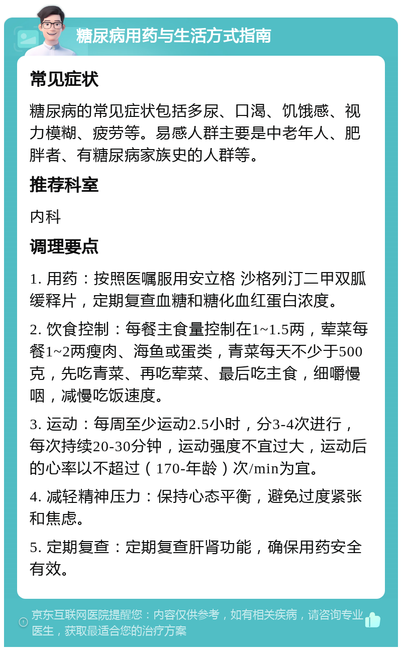 糖尿病用药与生活方式指南 常见症状 糖尿病的常见症状包括多尿、口渴、饥饿感、视力模糊、疲劳等。易感人群主要是中老年人、肥胖者、有糖尿病家族史的人群等。 推荐科室 内科 调理要点 1. 用药：按照医嘱服用安立格 沙格列汀二甲双胍缓释片，定期复查血糖和糖化血红蛋白浓度。 2. 饮食控制：每餐主食量控制在1~1.5两，荤菜每餐1~2两瘦肉、海鱼或蛋类，青菜每天不少于500克，先吃青菜、再吃荤菜、最后吃主食，细嚼慢咽，减慢吃饭速度。 3. 运动：每周至少运动2.5小时，分3-4次进行，每次持续20-30分钟，运动强度不宜过大，运动后的心率以不超过（170-年龄）次/min为宜。 4. 减轻精神压力：保持心态平衡，避免过度紧张和焦虑。 5. 定期复查：定期复查肝肾功能，确保用药安全有效。