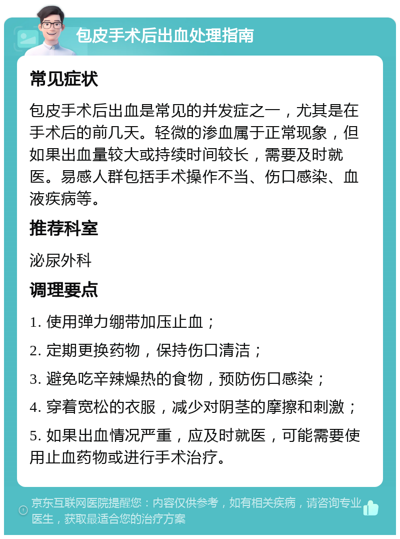 包皮手术后出血处理指南 常见症状 包皮手术后出血是常见的并发症之一，尤其是在手术后的前几天。轻微的渗血属于正常现象，但如果出血量较大或持续时间较长，需要及时就医。易感人群包括手术操作不当、伤口感染、血液疾病等。 推荐科室 泌尿外科 调理要点 1. 使用弹力绷带加压止血； 2. 定期更换药物，保持伤口清洁； 3. 避免吃辛辣燥热的食物，预防伤口感染； 4. 穿着宽松的衣服，减少对阴茎的摩擦和刺激； 5. 如果出血情况严重，应及时就医，可能需要使用止血药物或进行手术治疗。