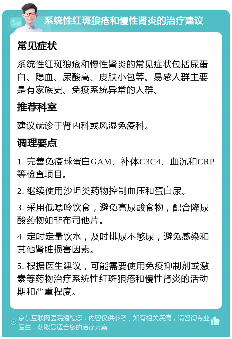 系统性红斑狼疮和慢性肾炎的治疗建议 常见症状 系统性红斑狼疮和慢性肾炎的常见症状包括尿蛋白、隐血、尿酸高、皮肤小包等。易感人群主要是有家族史、免疫系统异常的人群。 推荐科室 建议就诊于肾内科或风湿免疫科。 调理要点 1. 完善免疫球蛋白GAM、补体C3C4、血沉和CRP等检查项目。 2. 继续使用沙坦类药物控制血压和蛋白尿。 3. 采用低嘌呤饮食，避免高尿酸食物，配合降尿酸药物如非布司他片。 4. 定时定量饮水，及时排尿不憋尿，避免感染和其他肾脏损害因素。 5. 根据医生建议，可能需要使用免疫抑制剂或激素等药物治疗系统性红斑狼疮和慢性肾炎的活动期和严重程度。