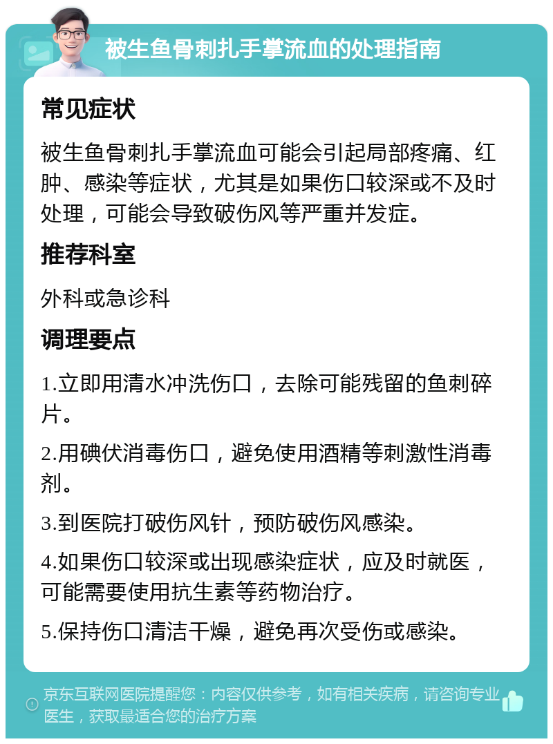 被生鱼骨刺扎手掌流血的处理指南 常见症状 被生鱼骨刺扎手掌流血可能会引起局部疼痛、红肿、感染等症状，尤其是如果伤口较深或不及时处理，可能会导致破伤风等严重并发症。 推荐科室 外科或急诊科 调理要点 1.立即用清水冲洗伤口，去除可能残留的鱼刺碎片。 2.用碘伏消毒伤口，避免使用酒精等刺激性消毒剂。 3.到医院打破伤风针，预防破伤风感染。 4.如果伤口较深或出现感染症状，应及时就医，可能需要使用抗生素等药物治疗。 5.保持伤口清洁干燥，避免再次受伤或感染。