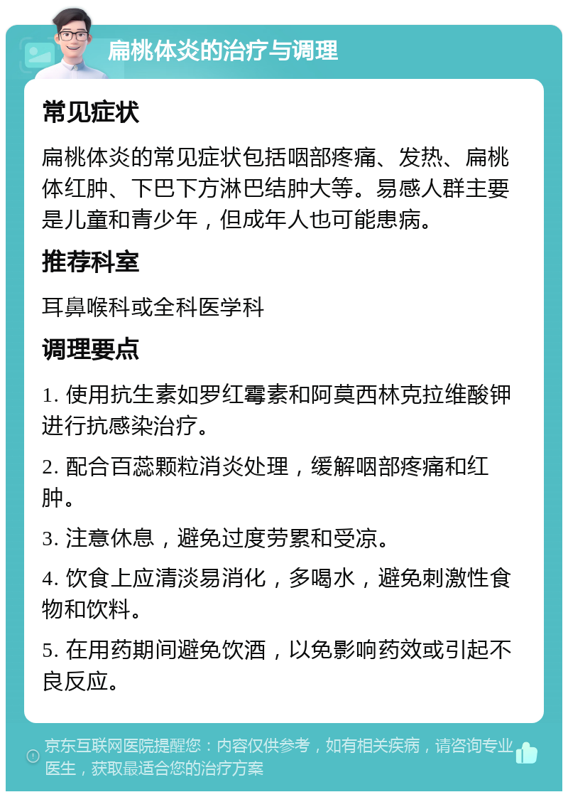 扁桃体炎的治疗与调理 常见症状 扁桃体炎的常见症状包括咽部疼痛、发热、扁桃体红肿、下巴下方淋巴结肿大等。易感人群主要是儿童和青少年，但成年人也可能患病。 推荐科室 耳鼻喉科或全科医学科 调理要点 1. 使用抗生素如罗红霉素和阿莫西林克拉维酸钾进行抗感染治疗。 2. 配合百蕊颗粒消炎处理，缓解咽部疼痛和红肿。 3. 注意休息，避免过度劳累和受凉。 4. 饮食上应清淡易消化，多喝水，避免刺激性食物和饮料。 5. 在用药期间避免饮酒，以免影响药效或引起不良反应。