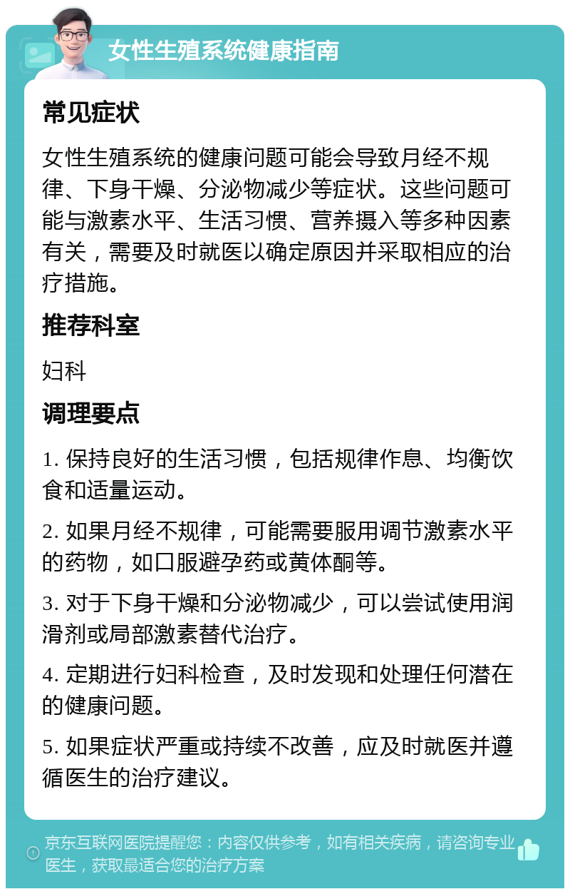 女性生殖系统健康指南 常见症状 女性生殖系统的健康问题可能会导致月经不规律、下身干燥、分泌物减少等症状。这些问题可能与激素水平、生活习惯、营养摄入等多种因素有关，需要及时就医以确定原因并采取相应的治疗措施。 推荐科室 妇科 调理要点 1. 保持良好的生活习惯，包括规律作息、均衡饮食和适量运动。 2. 如果月经不规律，可能需要服用调节激素水平的药物，如口服避孕药或黄体酮等。 3. 对于下身干燥和分泌物减少，可以尝试使用润滑剂或局部激素替代治疗。 4. 定期进行妇科检查，及时发现和处理任何潜在的健康问题。 5. 如果症状严重或持续不改善，应及时就医并遵循医生的治疗建议。