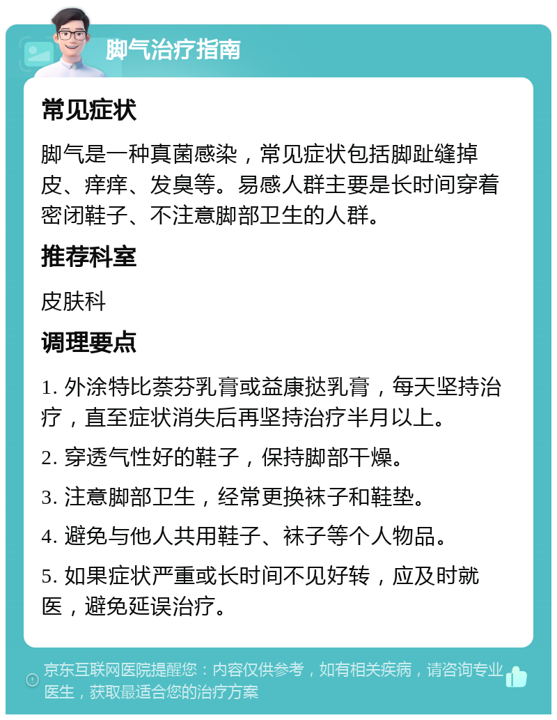 脚气治疗指南 常见症状 脚气是一种真菌感染，常见症状包括脚趾缝掉皮、痒痒、发臭等。易感人群主要是长时间穿着密闭鞋子、不注意脚部卫生的人群。 推荐科室 皮肤科 调理要点 1. 外涂特比萘芬乳膏或益康挞乳膏，每天坚持治疗，直至症状消失后再坚持治疗半月以上。 2. 穿透气性好的鞋子，保持脚部干燥。 3. 注意脚部卫生，经常更换袜子和鞋垫。 4. 避免与他人共用鞋子、袜子等个人物品。 5. 如果症状严重或长时间不见好转，应及时就医，避免延误治疗。