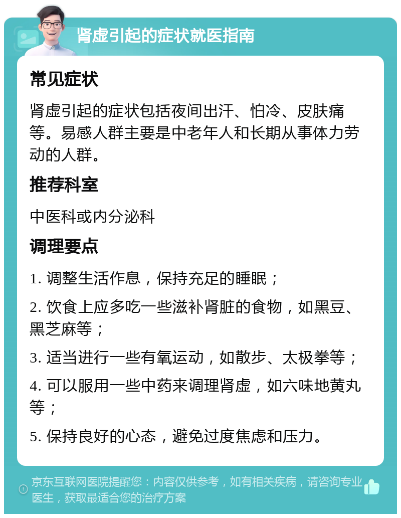 肾虚引起的症状就医指南 常见症状 肾虚引起的症状包括夜间出汗、怕冷、皮肤痛等。易感人群主要是中老年人和长期从事体力劳动的人群。 推荐科室 中医科或内分泌科 调理要点 1. 调整生活作息，保持充足的睡眠； 2. 饮食上应多吃一些滋补肾脏的食物，如黑豆、黑芝麻等； 3. 适当进行一些有氧运动，如散步、太极拳等； 4. 可以服用一些中药来调理肾虚，如六味地黄丸等； 5. 保持良好的心态，避免过度焦虑和压力。