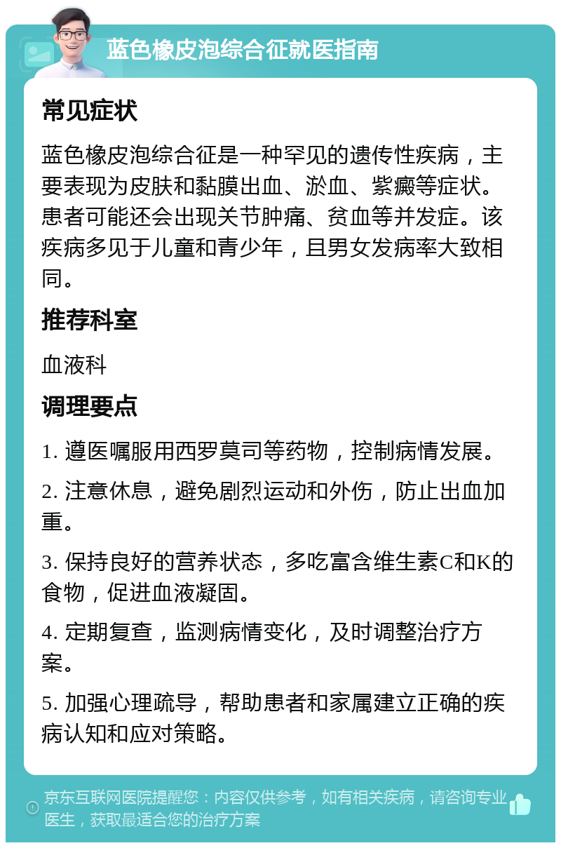 蓝色橡皮泡综合征就医指南 常见症状 蓝色橡皮泡综合征是一种罕见的遗传性疾病，主要表现为皮肤和黏膜出血、淤血、紫癜等症状。患者可能还会出现关节肿痛、贫血等并发症。该疾病多见于儿童和青少年，且男女发病率大致相同。 推荐科室 血液科 调理要点 1. 遵医嘱服用西罗莫司等药物，控制病情发展。 2. 注意休息，避免剧烈运动和外伤，防止出血加重。 3. 保持良好的营养状态，多吃富含维生素C和K的食物，促进血液凝固。 4. 定期复查，监测病情变化，及时调整治疗方案。 5. 加强心理疏导，帮助患者和家属建立正确的疾病认知和应对策略。