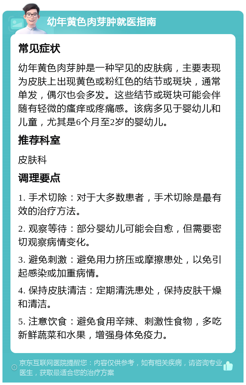 幼年黄色肉芽肿就医指南 常见症状 幼年黄色肉芽肿是一种罕见的皮肤病，主要表现为皮肤上出现黄色或粉红色的结节或斑块，通常单发，偶尔也会多发。这些结节或斑块可能会伴随有轻微的瘙痒或疼痛感。该病多见于婴幼儿和儿童，尤其是6个月至2岁的婴幼儿。 推荐科室 皮肤科 调理要点 1. 手术切除：对于大多数患者，手术切除是最有效的治疗方法。 2. 观察等待：部分婴幼儿可能会自愈，但需要密切观察病情变化。 3. 避免刺激：避免用力挤压或摩擦患处，以免引起感染或加重病情。 4. 保持皮肤清洁：定期清洗患处，保持皮肤干燥和清洁。 5. 注意饮食：避免食用辛辣、刺激性食物，多吃新鲜蔬菜和水果，增强身体免疫力。