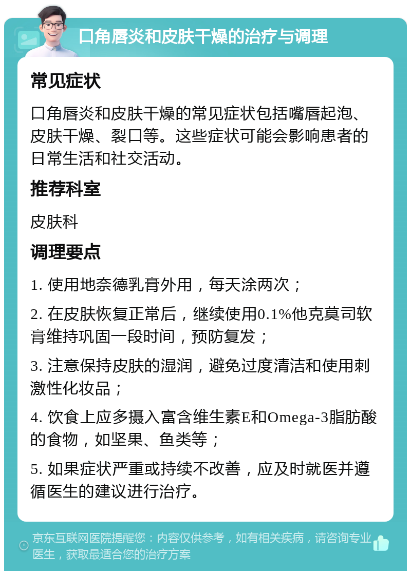 口角唇炎和皮肤干燥的治疗与调理 常见症状 口角唇炎和皮肤干燥的常见症状包括嘴唇起泡、皮肤干燥、裂口等。这些症状可能会影响患者的日常生活和社交活动。 推荐科室 皮肤科 调理要点 1. 使用地奈德乳膏外用，每天涂两次； 2. 在皮肤恢复正常后，继续使用0.1%他克莫司软膏维持巩固一段时间，预防复发； 3. 注意保持皮肤的湿润，避免过度清洁和使用刺激性化妆品； 4. 饮食上应多摄入富含维生素E和Omega-3脂肪酸的食物，如坚果、鱼类等； 5. 如果症状严重或持续不改善，应及时就医并遵循医生的建议进行治疗。