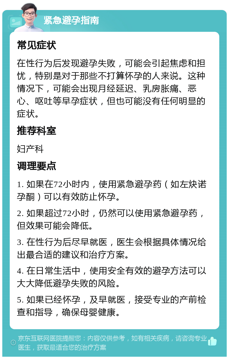 紧急避孕指南 常见症状 在性行为后发现避孕失败，可能会引起焦虑和担忧，特别是对于那些不打算怀孕的人来说。这种情况下，可能会出现月经延迟、乳房胀痛、恶心、呕吐等早孕症状，但也可能没有任何明显的症状。 推荐科室 妇产科 调理要点 1. 如果在72小时内，使用紧急避孕药（如左炔诺孕酮）可以有效防止怀孕。 2. 如果超过72小时，仍然可以使用紧急避孕药，但效果可能会降低。 3. 在性行为后尽早就医，医生会根据具体情况给出最合适的建议和治疗方案。 4. 在日常生活中，使用安全有效的避孕方法可以大大降低避孕失败的风险。 5. 如果已经怀孕，及早就医，接受专业的产前检查和指导，确保母婴健康。