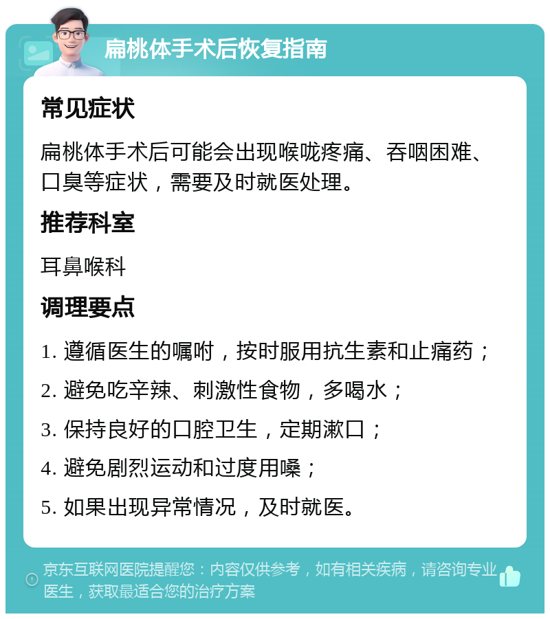 扁桃体手术后恢复指南 常见症状 扁桃体手术后可能会出现喉咙疼痛、吞咽困难、口臭等症状，需要及时就医处理。 推荐科室 耳鼻喉科 调理要点 1. 遵循医生的嘱咐，按时服用抗生素和止痛药； 2. 避免吃辛辣、刺激性食物，多喝水； 3. 保持良好的口腔卫生，定期漱口； 4. 避免剧烈运动和过度用嗓； 5. 如果出现异常情况，及时就医。