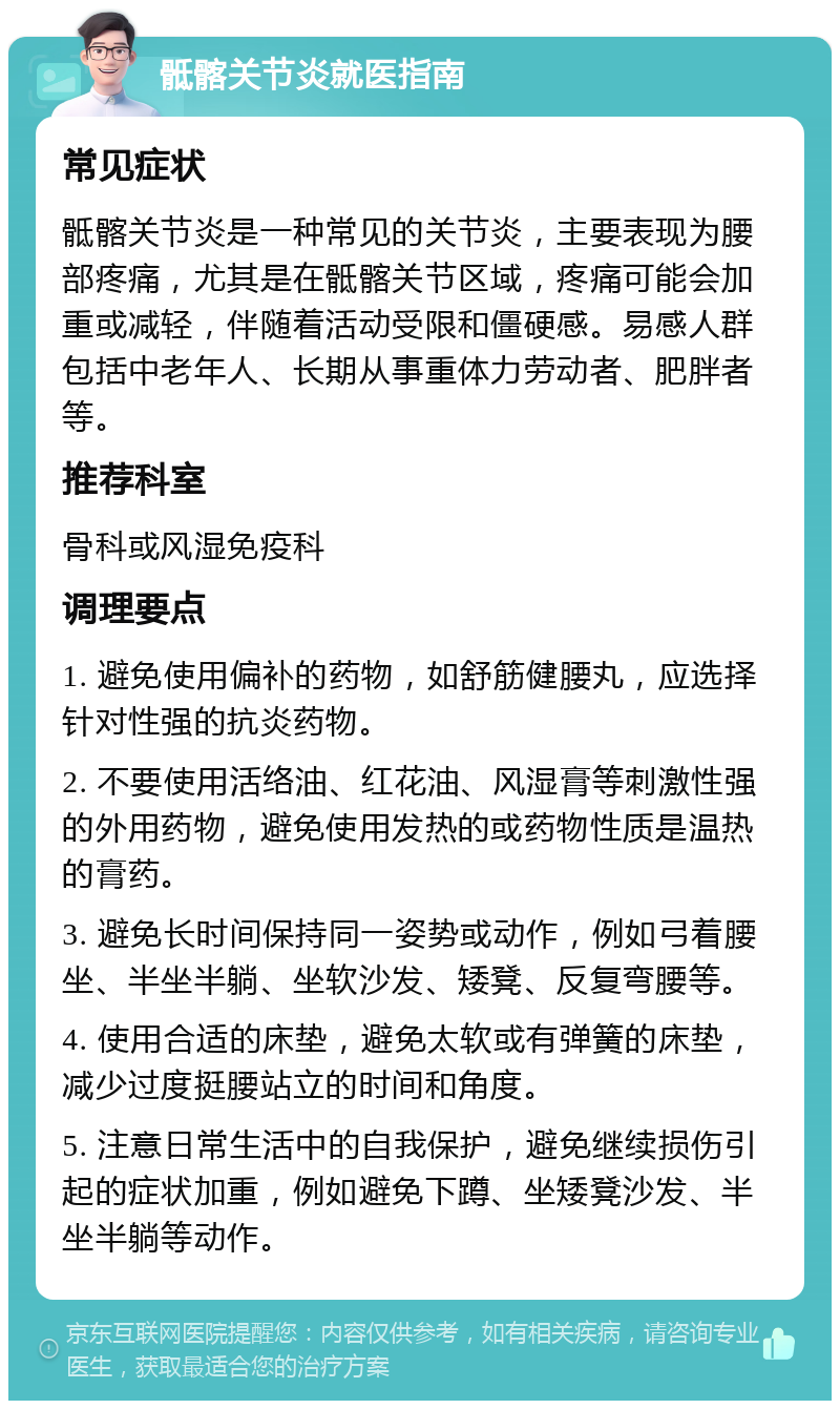 骶髂关节炎就医指南 常见症状 骶髂关节炎是一种常见的关节炎，主要表现为腰部疼痛，尤其是在骶髂关节区域，疼痛可能会加重或减轻，伴随着活动受限和僵硬感。易感人群包括中老年人、长期从事重体力劳动者、肥胖者等。 推荐科室 骨科或风湿免疫科 调理要点 1. 避免使用偏补的药物，如舒筋健腰丸，应选择针对性强的抗炎药物。 2. 不要使用活络油、红花油、风湿膏等刺激性强的外用药物，避免使用发热的或药物性质是温热的膏药。 3. 避免长时间保持同一姿势或动作，例如弓着腰坐、半坐半躺、坐软沙发、矮凳、反复弯腰等。 4. 使用合适的床垫，避免太软或有弹簧的床垫，减少过度挺腰站立的时间和角度。 5. 注意日常生活中的自我保护，避免继续损伤引起的症状加重，例如避免下蹲、坐矮凳沙发、半坐半躺等动作。