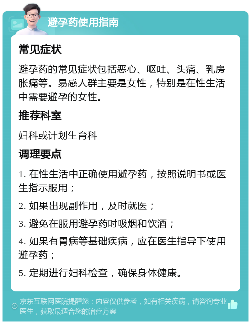 避孕药使用指南 常见症状 避孕药的常见症状包括恶心、呕吐、头痛、乳房胀痛等。易感人群主要是女性，特别是在性生活中需要避孕的女性。 推荐科室 妇科或计划生育科 调理要点 1. 在性生活中正确使用避孕药，按照说明书或医生指示服用； 2. 如果出现副作用，及时就医； 3. 避免在服用避孕药时吸烟和饮酒； 4. 如果有胃病等基础疾病，应在医生指导下使用避孕药； 5. 定期进行妇科检查，确保身体健康。