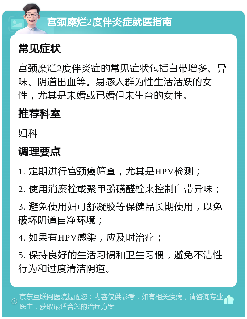 宫颈糜烂2度伴炎症就医指南 常见症状 宫颈糜烂2度伴炎症的常见症状包括白带增多、异味、阴道出血等。易感人群为性生活活跃的女性，尤其是未婚或已婚但未生育的女性。 推荐科室 妇科 调理要点 1. 定期进行宫颈癌筛查，尤其是HPV检测； 2. 使用消糜栓或聚甲酚磺醛栓来控制白带异味； 3. 避免使用妇可舒凝胶等保健品长期使用，以免破坏阴道自净环境； 4. 如果有HPV感染，应及时治疗； 5. 保持良好的生活习惯和卫生习惯，避免不洁性行为和过度清洁阴道。