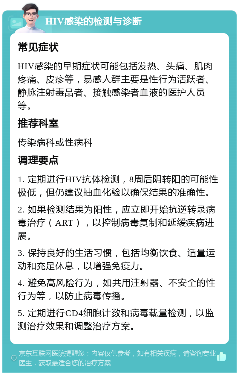 HIV感染的检测与诊断 常见症状 HIV感染的早期症状可能包括发热、头痛、肌肉疼痛、皮疹等，易感人群主要是性行为活跃者、静脉注射毒品者、接触感染者血液的医护人员等。 推荐科室 传染病科或性病科 调理要点 1. 定期进行HIV抗体检测，8周后阴转阳的可能性极低，但仍建议抽血化验以确保结果的准确性。 2. 如果检测结果为阳性，应立即开始抗逆转录病毒治疗（ART），以控制病毒复制和延缓疾病进展。 3. 保持良好的生活习惯，包括均衡饮食、适量运动和充足休息，以增强免疫力。 4. 避免高风险行为，如共用注射器、不安全的性行为等，以防止病毒传播。 5. 定期进行CD4细胞计数和病毒载量检测，以监测治疗效果和调整治疗方案。