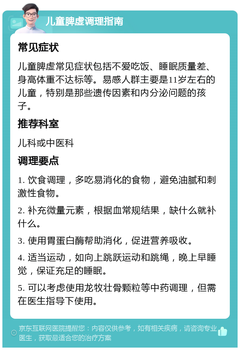 儿童脾虚调理指南 常见症状 儿童脾虚常见症状包括不爱吃饭、睡眠质量差、身高体重不达标等。易感人群主要是11岁左右的儿童，特别是那些遗传因素和内分泌问题的孩子。 推荐科室 儿科或中医科 调理要点 1. 饮食调理，多吃易消化的食物，避免油腻和刺激性食物。 2. 补充微量元素，根据血常规结果，缺什么就补什么。 3. 使用胃蛋白酶帮助消化，促进营养吸收。 4. 适当运动，如向上跳跃运动和跳绳，晚上早睡觉，保证充足的睡眠。 5. 可以考虑使用龙牧壮骨颗粒等中药调理，但需在医生指导下使用。