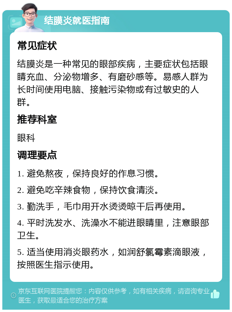 结膜炎就医指南 常见症状 结膜炎是一种常见的眼部疾病，主要症状包括眼睛充血、分泌物增多、有磨砂感等。易感人群为长时间使用电脑、接触污染物或有过敏史的人群。 推荐科室 眼科 调理要点 1. 避免熬夜，保持良好的作息习惯。 2. 避免吃辛辣食物，保持饮食清淡。 3. 勤洗手，毛巾用开水烫烫晾干后再使用。 4. 平时洗发水、洗澡水不能进眼睛里，注意眼部卫生。 5. 适当使用消炎眼药水，如润舒氯霉素滴眼液，按照医生指示使用。