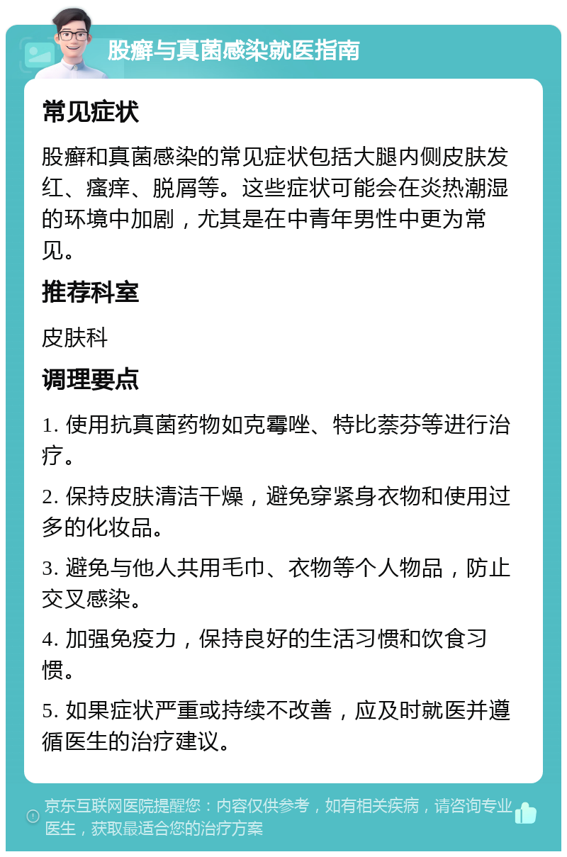 股癣与真菌感染就医指南 常见症状 股癣和真菌感染的常见症状包括大腿内侧皮肤发红、瘙痒、脱屑等。这些症状可能会在炎热潮湿的环境中加剧，尤其是在中青年男性中更为常见。 推荐科室 皮肤科 调理要点 1. 使用抗真菌药物如克霉唑、特比萘芬等进行治疗。 2. 保持皮肤清洁干燥，避免穿紧身衣物和使用过多的化妆品。 3. 避免与他人共用毛巾、衣物等个人物品，防止交叉感染。 4. 加强免疫力，保持良好的生活习惯和饮食习惯。 5. 如果症状严重或持续不改善，应及时就医并遵循医生的治疗建议。