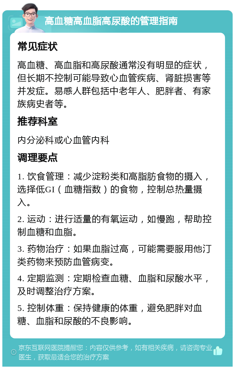 高血糖高血脂高尿酸的管理指南 常见症状 高血糖、高血脂和高尿酸通常没有明显的症状，但长期不控制可能导致心血管疾病、肾脏损害等并发症。易感人群包括中老年人、肥胖者、有家族病史者等。 推荐科室 内分泌科或心血管内科 调理要点 1. 饮食管理：减少淀粉类和高脂肪食物的摄入，选择低GI（血糖指数）的食物，控制总热量摄入。 2. 运动：进行适量的有氧运动，如慢跑，帮助控制血糖和血脂。 3. 药物治疗：如果血脂过高，可能需要服用他汀类药物来预防血管病变。 4. 定期监测：定期检查血糖、血脂和尿酸水平，及时调整治疗方案。 5. 控制体重：保持健康的体重，避免肥胖对血糖、血脂和尿酸的不良影响。