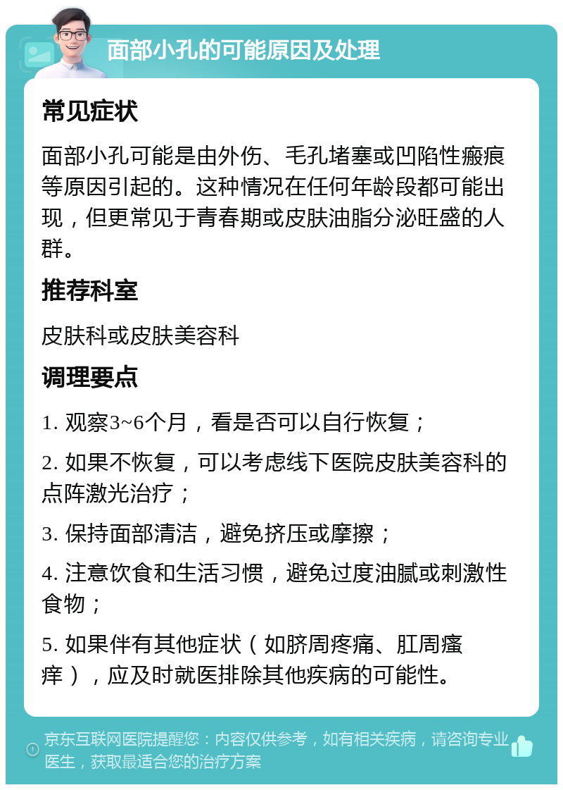 面部小孔的可能原因及处理 常见症状 面部小孔可能是由外伤、毛孔堵塞或凹陷性瘢痕等原因引起的。这种情况在任何年龄段都可能出现，但更常见于青春期或皮肤油脂分泌旺盛的人群。 推荐科室 皮肤科或皮肤美容科 调理要点 1. 观察3~6个月，看是否可以自行恢复； 2. 如果不恢复，可以考虑线下医院皮肤美容科的点阵激光治疗； 3. 保持面部清洁，避免挤压或摩擦； 4. 注意饮食和生活习惯，避免过度油腻或刺激性食物； 5. 如果伴有其他症状（如脐周疼痛、肛周瘙痒），应及时就医排除其他疾病的可能性。