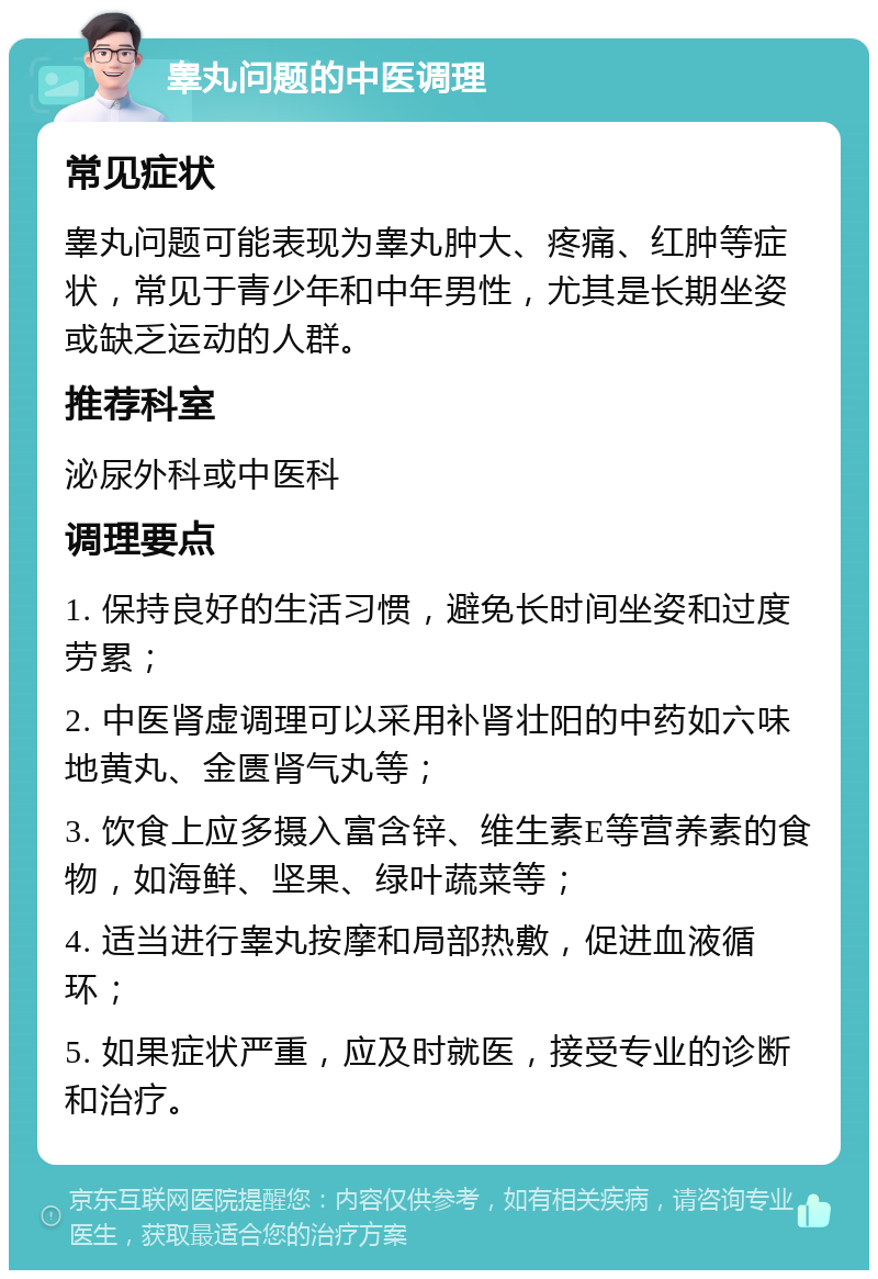 睾丸问题的中医调理 常见症状 睾丸问题可能表现为睾丸肿大、疼痛、红肿等症状，常见于青少年和中年男性，尤其是长期坐姿或缺乏运动的人群。 推荐科室 泌尿外科或中医科 调理要点 1. 保持良好的生活习惯，避免长时间坐姿和过度劳累； 2. 中医肾虚调理可以采用补肾壮阳的中药如六味地黄丸、金匮肾气丸等； 3. 饮食上应多摄入富含锌、维生素E等营养素的食物，如海鲜、坚果、绿叶蔬菜等； 4. 适当进行睾丸按摩和局部热敷，促进血液循环； 5. 如果症状严重，应及时就医，接受专业的诊断和治疗。