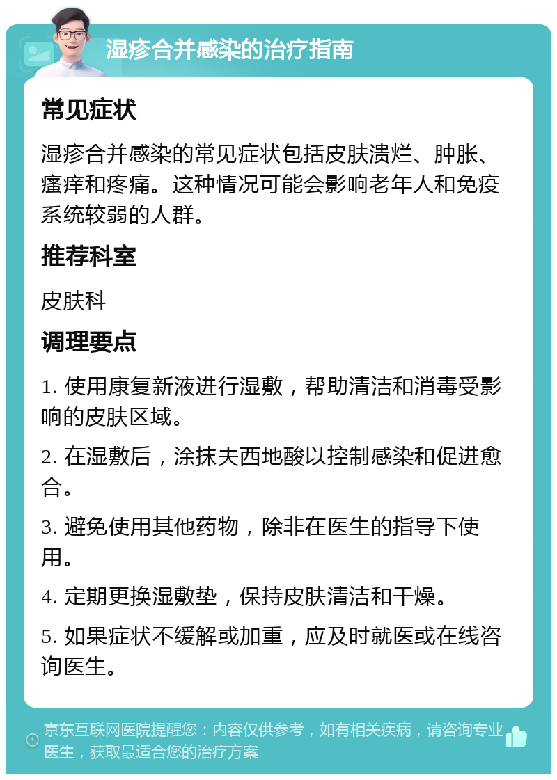 湿疹合并感染的治疗指南 常见症状 湿疹合并感染的常见症状包括皮肤溃烂、肿胀、瘙痒和疼痛。这种情况可能会影响老年人和免疫系统较弱的人群。 推荐科室 皮肤科 调理要点 1. 使用康复新液进行湿敷，帮助清洁和消毒受影响的皮肤区域。 2. 在湿敷后，涂抹夫西地酸以控制感染和促进愈合。 3. 避免使用其他药物，除非在医生的指导下使用。 4. 定期更换湿敷垫，保持皮肤清洁和干燥。 5. 如果症状不缓解或加重，应及时就医或在线咨询医生。