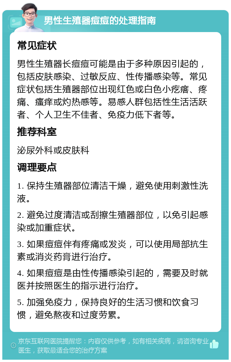 男性生殖器痘痘的处理指南 常见症状 男性生殖器长痘痘可能是由于多种原因引起的，包括皮肤感染、过敏反应、性传播感染等。常见症状包括生殖器部位出现红色或白色小疙瘩、疼痛、瘙痒或灼热感等。易感人群包括性生活活跃者、个人卫生不佳者、免疫力低下者等。 推荐科室 泌尿外科或皮肤科 调理要点 1. 保持生殖器部位清洁干燥，避免使用刺激性洗液。 2. 避免过度清洁或刮擦生殖器部位，以免引起感染或加重症状。 3. 如果痘痘伴有疼痛或发炎，可以使用局部抗生素或消炎药膏进行治疗。 4. 如果痘痘是由性传播感染引起的，需要及时就医并按照医生的指示进行治疗。 5. 加强免疫力，保持良好的生活习惯和饮食习惯，避免熬夜和过度劳累。