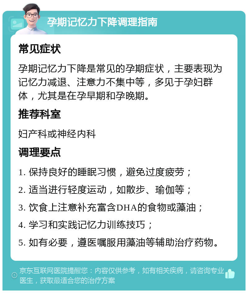 孕期记忆力下降调理指南 常见症状 孕期记忆力下降是常见的孕期症状，主要表现为记忆力减退、注意力不集中等，多见于孕妇群体，尤其是在孕早期和孕晚期。 推荐科室 妇产科或神经内科 调理要点 1. 保持良好的睡眠习惯，避免过度疲劳； 2. 适当进行轻度运动，如散步、瑜伽等； 3. 饮食上注意补充富含DHA的食物或藻油； 4. 学习和实践记忆力训练技巧； 5. 如有必要，遵医嘱服用藻油等辅助治疗药物。