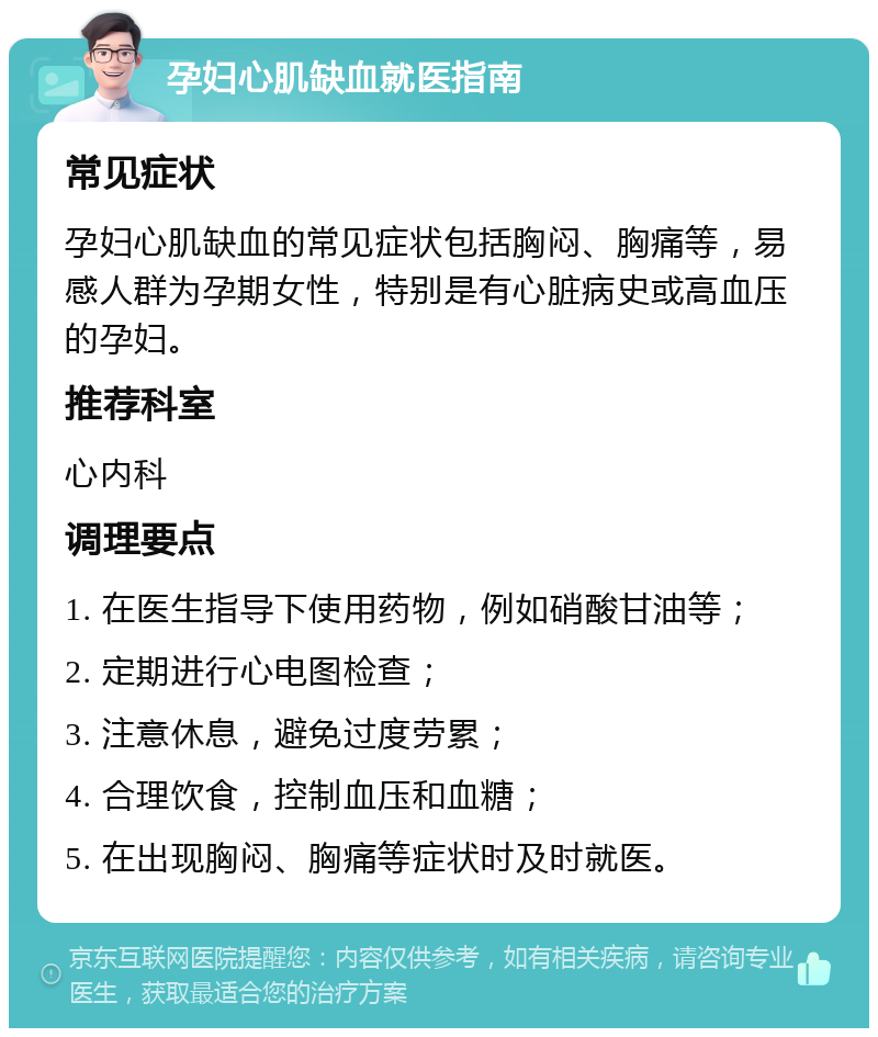 孕妇心肌缺血就医指南 常见症状 孕妇心肌缺血的常见症状包括胸闷、胸痛等，易感人群为孕期女性，特别是有心脏病史或高血压的孕妇。 推荐科室 心内科 调理要点 1. 在医生指导下使用药物，例如硝酸甘油等； 2. 定期进行心电图检查； 3. 注意休息，避免过度劳累； 4. 合理饮食，控制血压和血糖； 5. 在出现胸闷、胸痛等症状时及时就医。