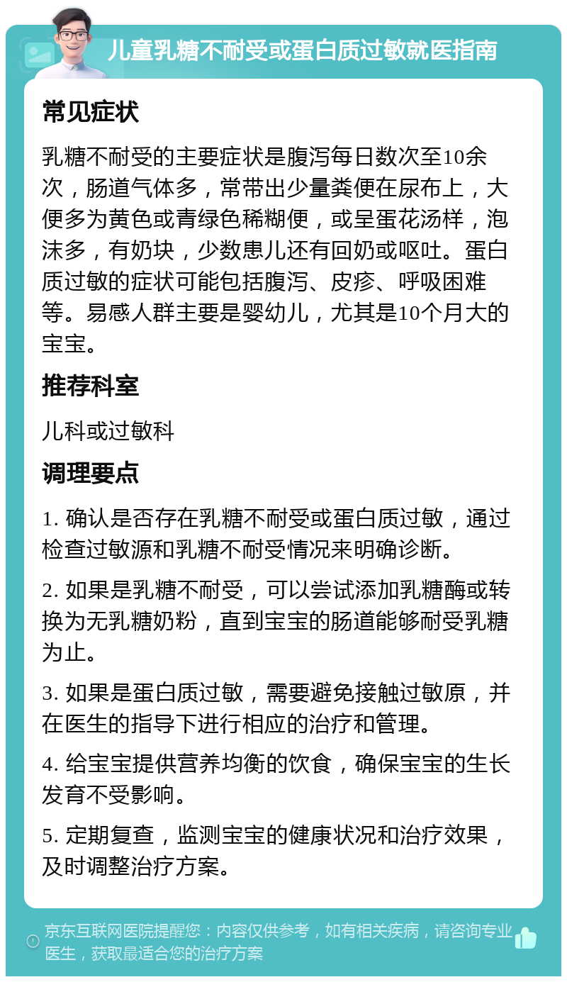 儿童乳糖不耐受或蛋白质过敏就医指南 常见症状 乳糖不耐受的主要症状是腹泻每日数次至10余次，肠道气体多，常带出少量粪便在尿布上，大便多为黄色或青绿色稀糊便，或呈蛋花汤样，泡沫多，有奶块，少数患儿还有回奶或呕吐。蛋白质过敏的症状可能包括腹泻、皮疹、呼吸困难等。易感人群主要是婴幼儿，尤其是10个月大的宝宝。 推荐科室 儿科或过敏科 调理要点 1. 确认是否存在乳糖不耐受或蛋白质过敏，通过检查过敏源和乳糖不耐受情况来明确诊断。 2. 如果是乳糖不耐受，可以尝试添加乳糖酶或转换为无乳糖奶粉，直到宝宝的肠道能够耐受乳糖为止。 3. 如果是蛋白质过敏，需要避免接触过敏原，并在医生的指导下进行相应的治疗和管理。 4. 给宝宝提供营养均衡的饮食，确保宝宝的生长发育不受影响。 5. 定期复查，监测宝宝的健康状况和治疗效果，及时调整治疗方案。