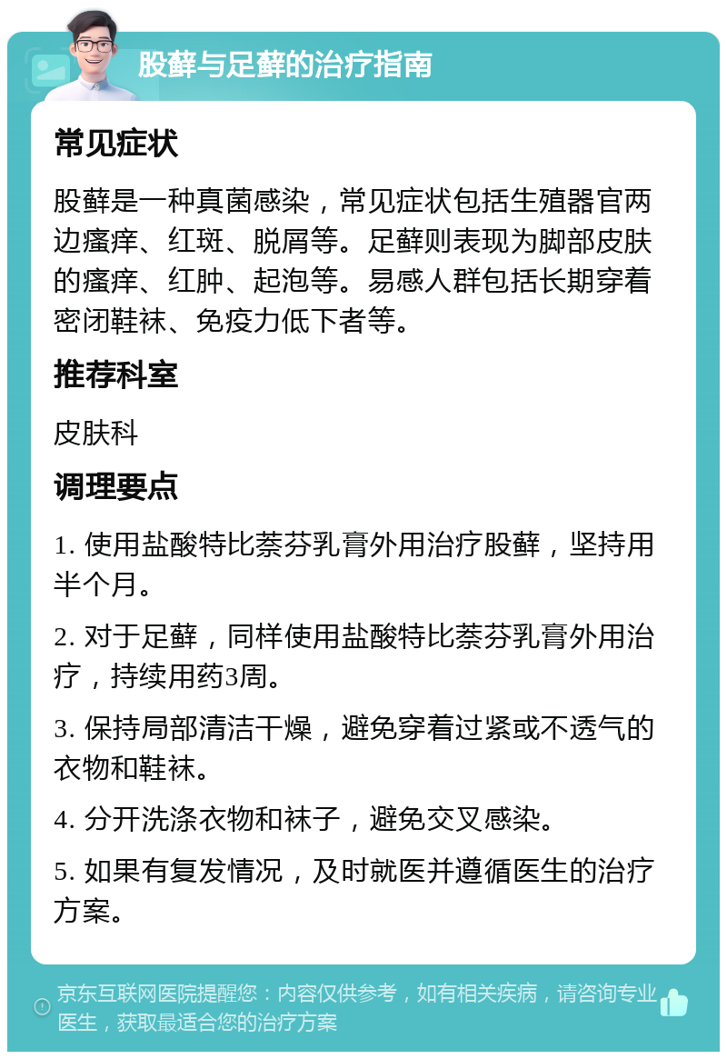 股藓与足藓的治疗指南 常见症状 股藓是一种真菌感染，常见症状包括生殖器官两边瘙痒、红斑、脱屑等。足藓则表现为脚部皮肤的瘙痒、红肿、起泡等。易感人群包括长期穿着密闭鞋袜、免疫力低下者等。 推荐科室 皮肤科 调理要点 1. 使用盐酸特比萘芬乳膏外用治疗股藓，坚持用半个月。 2. 对于足藓，同样使用盐酸特比萘芬乳膏外用治疗，持续用药3周。 3. 保持局部清洁干燥，避免穿着过紧或不透气的衣物和鞋袜。 4. 分开洗涤衣物和袜子，避免交叉感染。 5. 如果有复发情况，及时就医并遵循医生的治疗方案。