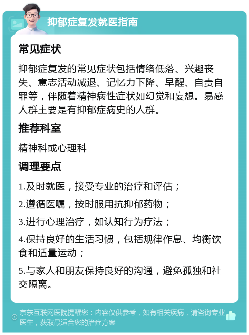 抑郁症复发就医指南 常见症状 抑郁症复发的常见症状包括情绪低落、兴趣丧失、意志活动减退、记忆力下降、早醒、自责自罪等，伴随着精神病性症状如幻觉和妄想。易感人群主要是有抑郁症病史的人群。 推荐科室 精神科或心理科 调理要点 1.及时就医，接受专业的治疗和评估； 2.遵循医嘱，按时服用抗抑郁药物； 3.进行心理治疗，如认知行为疗法； 4.保持良好的生活习惯，包括规律作息、均衡饮食和适量运动； 5.与家人和朋友保持良好的沟通，避免孤独和社交隔离。