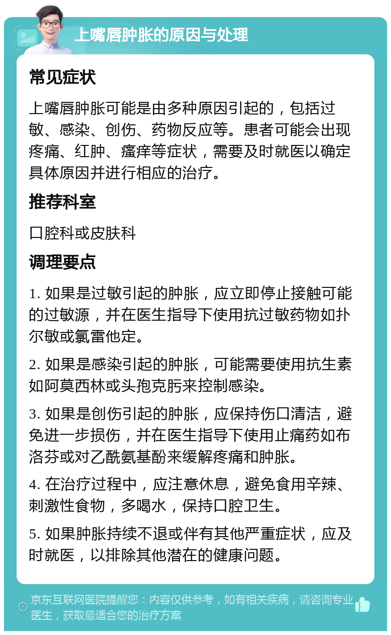 上嘴唇肿胀的原因与处理 常见症状 上嘴唇肿胀可能是由多种原因引起的，包括过敏、感染、创伤、药物反应等。患者可能会出现疼痛、红肿、瘙痒等症状，需要及时就医以确定具体原因并进行相应的治疗。 推荐科室 口腔科或皮肤科 调理要点 1. 如果是过敏引起的肿胀，应立即停止接触可能的过敏源，并在医生指导下使用抗过敏药物如扑尔敏或氯雷他定。 2. 如果是感染引起的肿胀，可能需要使用抗生素如阿莫西林或头孢克肟来控制感染。 3. 如果是创伤引起的肿胀，应保持伤口清洁，避免进一步损伤，并在医生指导下使用止痛药如布洛芬或对乙酰氨基酚来缓解疼痛和肿胀。 4. 在治疗过程中，应注意休息，避免食用辛辣、刺激性食物，多喝水，保持口腔卫生。 5. 如果肿胀持续不退或伴有其他严重症状，应及时就医，以排除其他潜在的健康问题。