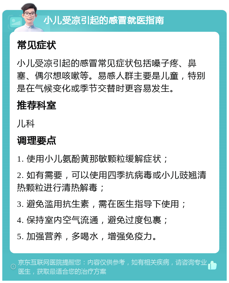 小儿受凉引起的感冒就医指南 常见症状 小儿受凉引起的感冒常见症状包括嗓子疼、鼻塞、偶尔想咳嗽等。易感人群主要是儿童，特别是在气候变化或季节交替时更容易发生。 推荐科室 儿科 调理要点 1. 使用小儿氨酚黄那敏颗粒缓解症状； 2. 如有需要，可以使用四季抗病毒或小儿豉翘清热颗粒进行清热解毒； 3. 避免滥用抗生素，需在医生指导下使用； 4. 保持室内空气流通，避免过度包裹； 5. 加强营养，多喝水，增强免疫力。