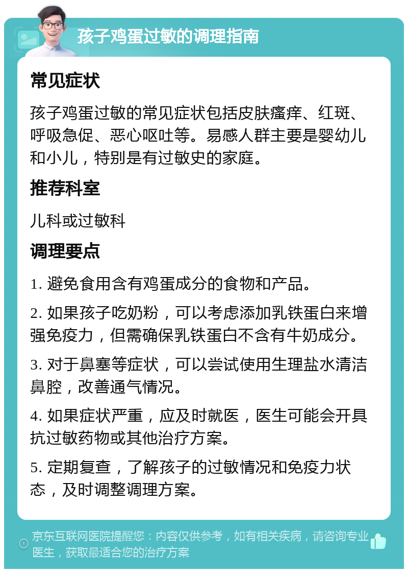 孩子鸡蛋过敏的调理指南 常见症状 孩子鸡蛋过敏的常见症状包括皮肤瘙痒、红斑、呼吸急促、恶心呕吐等。易感人群主要是婴幼儿和小儿，特别是有过敏史的家庭。 推荐科室 儿科或过敏科 调理要点 1. 避免食用含有鸡蛋成分的食物和产品。 2. 如果孩子吃奶粉，可以考虑添加乳铁蛋白来增强免疫力，但需确保乳铁蛋白不含有牛奶成分。 3. 对于鼻塞等症状，可以尝试使用生理盐水清洁鼻腔，改善通气情况。 4. 如果症状严重，应及时就医，医生可能会开具抗过敏药物或其他治疗方案。 5. 定期复查，了解孩子的过敏情况和免疫力状态，及时调整调理方案。