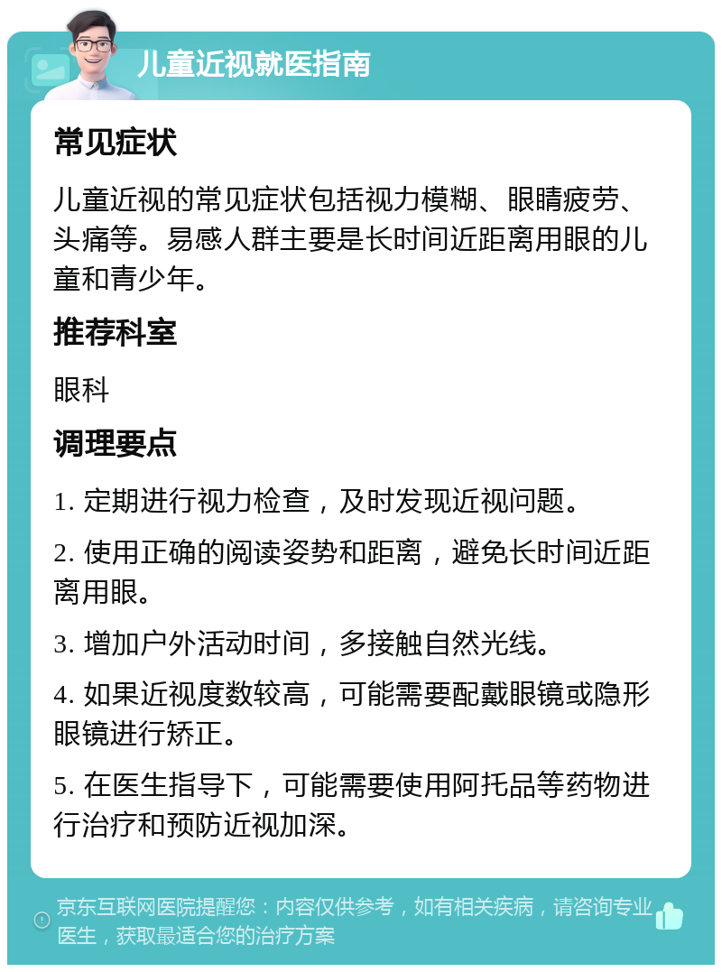 儿童近视就医指南 常见症状 儿童近视的常见症状包括视力模糊、眼睛疲劳、头痛等。易感人群主要是长时间近距离用眼的儿童和青少年。 推荐科室 眼科 调理要点 1. 定期进行视力检查，及时发现近视问题。 2. 使用正确的阅读姿势和距离，避免长时间近距离用眼。 3. 增加户外活动时间，多接触自然光线。 4. 如果近视度数较高，可能需要配戴眼镜或隐形眼镜进行矫正。 5. 在医生指导下，可能需要使用阿托品等药物进行治疗和预防近视加深。