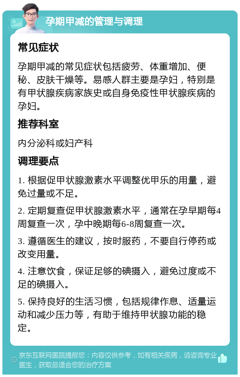 孕期甲减的管理与调理 常见症状 孕期甲减的常见症状包括疲劳、体重增加、便秘、皮肤干燥等。易感人群主要是孕妇，特别是有甲状腺疾病家族史或自身免疫性甲状腺疾病的孕妇。 推荐科室 内分泌科或妇产科 调理要点 1. 根据促甲状腺激素水平调整优甲乐的用量，避免过量或不足。 2. 定期复查促甲状腺激素水平，通常在孕早期每4周复查一次，孕中晚期每6-8周复查一次。 3. 遵循医生的建议，按时服药，不要自行停药或改变用量。 4. 注意饮食，保证足够的碘摄入，避免过度或不足的碘摄入。 5. 保持良好的生活习惯，包括规律作息、适量运动和减少压力等，有助于维持甲状腺功能的稳定。