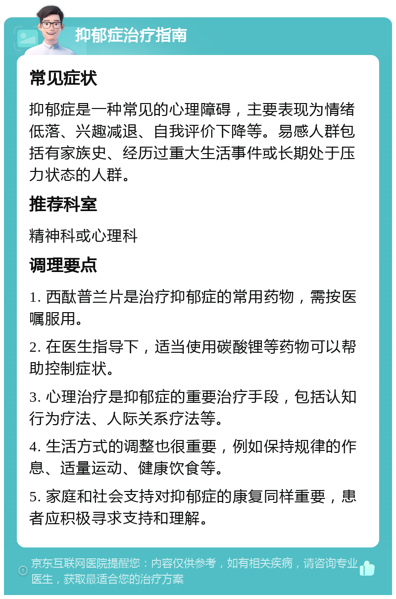 抑郁症治疗指南 常见症状 抑郁症是一种常见的心理障碍，主要表现为情绪低落、兴趣减退、自我评价下降等。易感人群包括有家族史、经历过重大生活事件或长期处于压力状态的人群。 推荐科室 精神科或心理科 调理要点 1. 西酞普兰片是治疗抑郁症的常用药物，需按医嘱服用。 2. 在医生指导下，适当使用碳酸锂等药物可以帮助控制症状。 3. 心理治疗是抑郁症的重要治疗手段，包括认知行为疗法、人际关系疗法等。 4. 生活方式的调整也很重要，例如保持规律的作息、适量运动、健康饮食等。 5. 家庭和社会支持对抑郁症的康复同样重要，患者应积极寻求支持和理解。