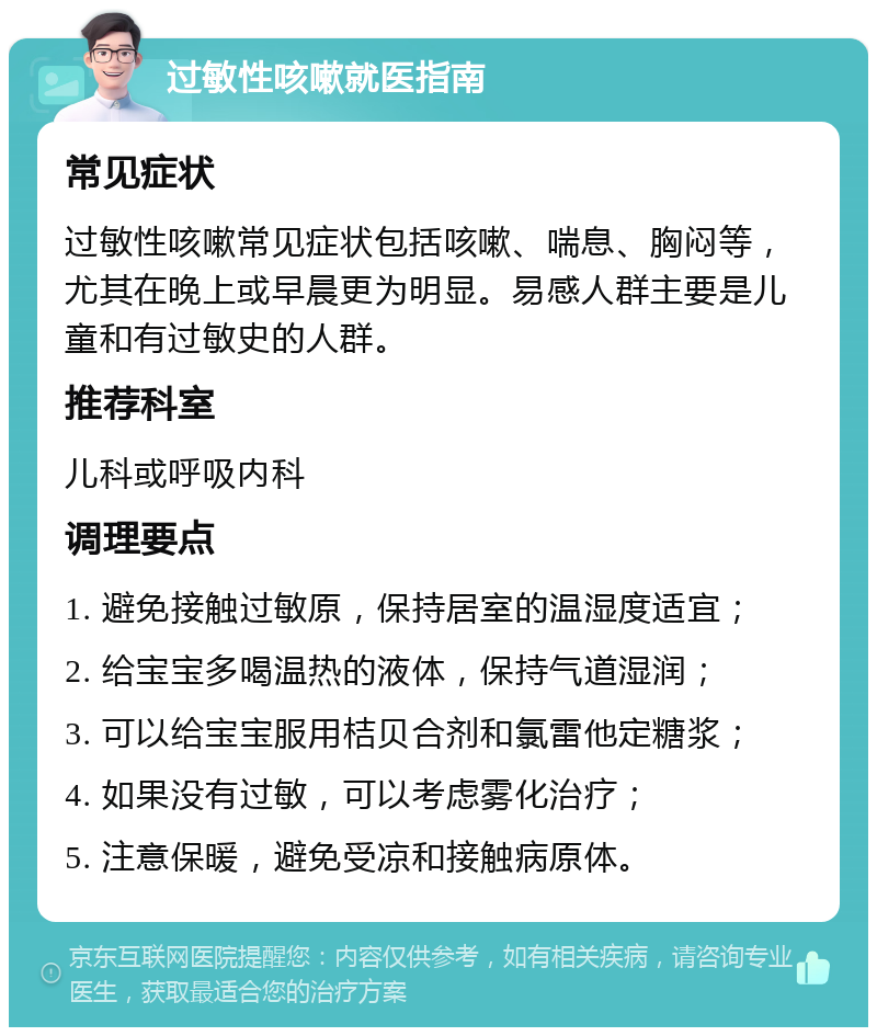 过敏性咳嗽就医指南 常见症状 过敏性咳嗽常见症状包括咳嗽、喘息、胸闷等，尤其在晚上或早晨更为明显。易感人群主要是儿童和有过敏史的人群。 推荐科室 儿科或呼吸内科 调理要点 1. 避免接触过敏原，保持居室的温湿度适宜； 2. 给宝宝多喝温热的液体，保持气道湿润； 3. 可以给宝宝服用桔贝合剂和氯雷他定糖浆； 4. 如果没有过敏，可以考虑雾化治疗； 5. 注意保暖，避免受凉和接触病原体。