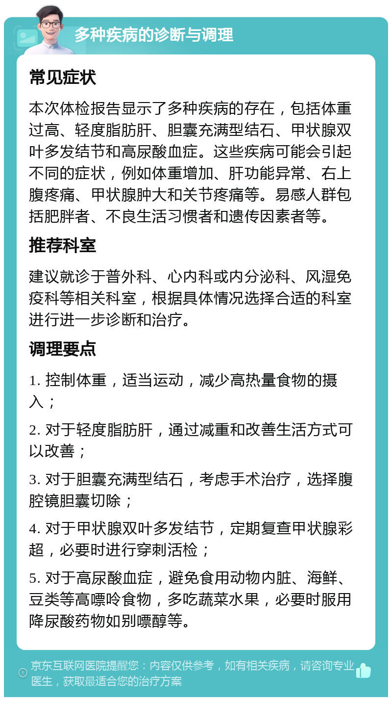 多种疾病的诊断与调理 常见症状 本次体检报告显示了多种疾病的存在，包括体重过高、轻度脂肪肝、胆囊充满型结石、甲状腺双叶多发结节和高尿酸血症。这些疾病可能会引起不同的症状，例如体重增加、肝功能异常、右上腹疼痛、甲状腺肿大和关节疼痛等。易感人群包括肥胖者、不良生活习惯者和遗传因素者等。 推荐科室 建议就诊于普外科、心内科或内分泌科、风湿免疫科等相关科室，根据具体情况选择合适的科室进行进一步诊断和治疗。 调理要点 1. 控制体重，适当运动，减少高热量食物的摄入； 2. 对于轻度脂肪肝，通过减重和改善生活方式可以改善； 3. 对于胆囊充满型结石，考虑手术治疗，选择腹腔镜胆囊切除； 4. 对于甲状腺双叶多发结节，定期复查甲状腺彩超，必要时进行穿刺活检； 5. 对于高尿酸血症，避免食用动物内脏、海鲜、豆类等高嘌呤食物，多吃蔬菜水果，必要时服用降尿酸药物如别嘌醇等。