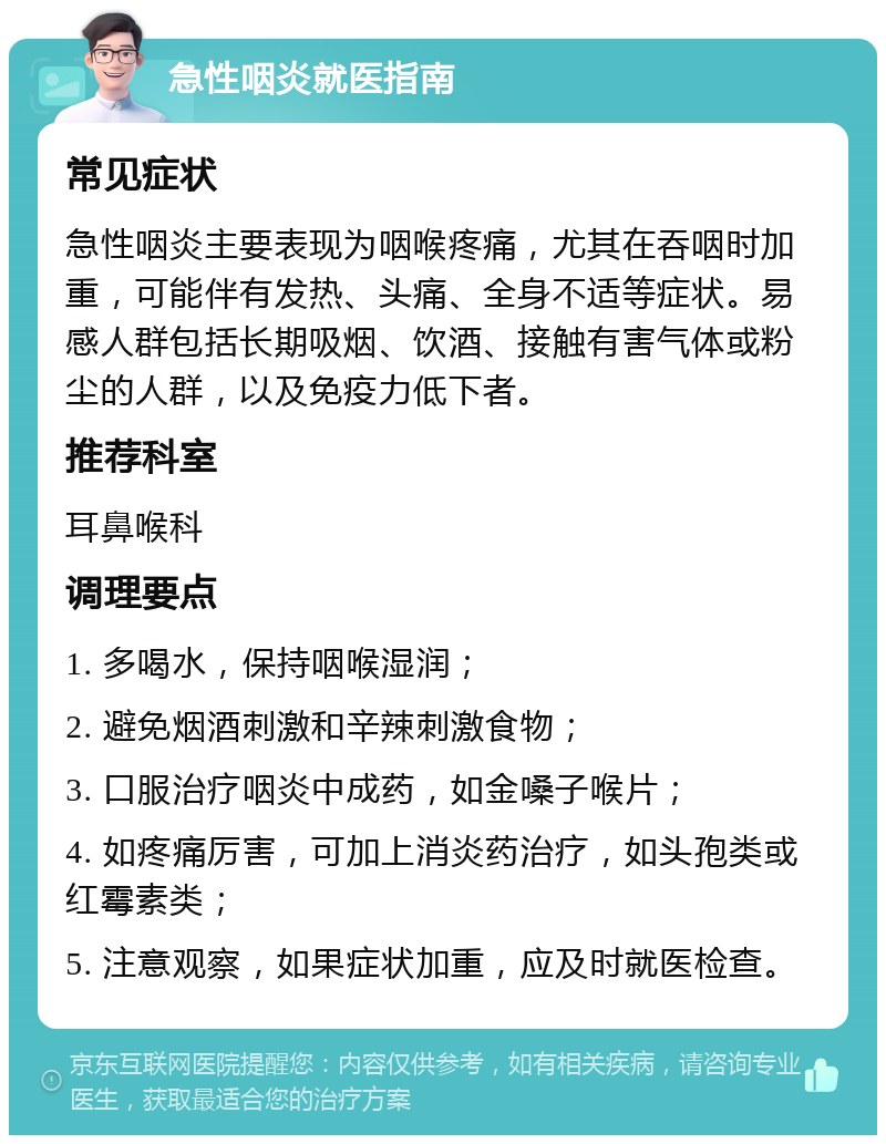 急性咽炎就医指南 常见症状 急性咽炎主要表现为咽喉疼痛，尤其在吞咽时加重，可能伴有发热、头痛、全身不适等症状。易感人群包括长期吸烟、饮酒、接触有害气体或粉尘的人群，以及免疫力低下者。 推荐科室 耳鼻喉科 调理要点 1. 多喝水，保持咽喉湿润； 2. 避免烟酒刺激和辛辣刺激食物； 3. 口服治疗咽炎中成药，如金嗓子喉片； 4. 如疼痛厉害，可加上消炎药治疗，如头孢类或红霉素类； 5. 注意观察，如果症状加重，应及时就医检查。