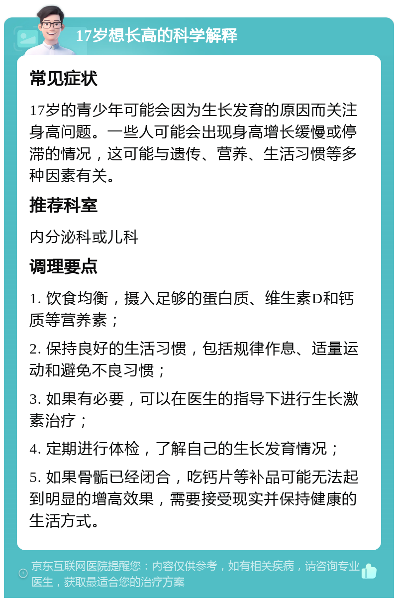 17岁想长高的科学解释 常见症状 17岁的青少年可能会因为生长发育的原因而关注身高问题。一些人可能会出现身高增长缓慢或停滞的情况，这可能与遗传、营养、生活习惯等多种因素有关。 推荐科室 内分泌科或儿科 调理要点 1. 饮食均衡，摄入足够的蛋白质、维生素D和钙质等营养素； 2. 保持良好的生活习惯，包括规律作息、适量运动和避免不良习惯； 3. 如果有必要，可以在医生的指导下进行生长激素治疗； 4. 定期进行体检，了解自己的生长发育情况； 5. 如果骨骺已经闭合，吃钙片等补品可能无法起到明显的增高效果，需要接受现实并保持健康的生活方式。