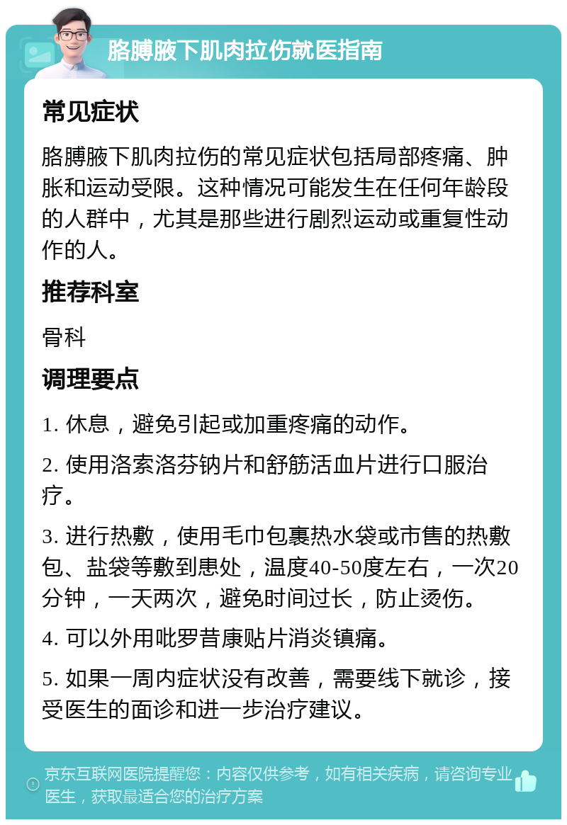 胳膊腋下肌肉拉伤就医指南 常见症状 胳膊腋下肌肉拉伤的常见症状包括局部疼痛、肿胀和运动受限。这种情况可能发生在任何年龄段的人群中，尤其是那些进行剧烈运动或重复性动作的人。 推荐科室 骨科 调理要点 1. 休息，避免引起或加重疼痛的动作。 2. 使用洛索洛芬钠片和舒筋活血片进行口服治疗。 3. 进行热敷，使用毛巾包裹热水袋或市售的热敷包、盐袋等敷到患处，温度40-50度左右，一次20分钟，一天两次，避免时间过长，防止烫伤。 4. 可以外用吡罗昔康贴片消炎镇痛。 5. 如果一周内症状没有改善，需要线下就诊，接受医生的面诊和进一步治疗建议。