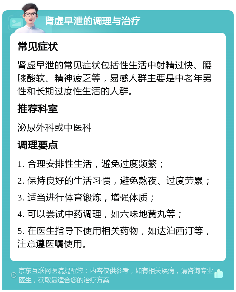 肾虚早泄的调理与治疗 常见症状 肾虚早泄的常见症状包括性生活中射精过快、腰膝酸软、精神疲乏等，易感人群主要是中老年男性和长期过度性生活的人群。 推荐科室 泌尿外科或中医科 调理要点 1. 合理安排性生活，避免过度频繁； 2. 保持良好的生活习惯，避免熬夜、过度劳累； 3. 适当进行体育锻炼，增强体质； 4. 可以尝试中药调理，如六味地黄丸等； 5. 在医生指导下使用相关药物，如达泊西汀等，注意遵医嘱使用。