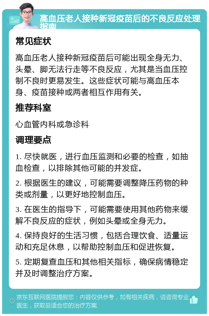 高血压老人接种新冠疫苗后的不良反应处理指南 常见症状 高血压老人接种新冠疫苗后可能出现全身无力、头晕、脚无法行走等不良反应，尤其是当血压控制不良时更易发生。这些症状可能与高血压本身、疫苗接种或两者相互作用有关。 推荐科室 心血管内科或急诊科 调理要点 1. 尽快就医，进行血压监测和必要的检查，如抽血检查，以排除其他可能的并发症。 2. 根据医生的建议，可能需要调整降压药物的种类或剂量，以更好地控制血压。 3. 在医生的指导下，可能需要使用其他药物来缓解不良反应的症状，例如头晕或全身无力。 4. 保持良好的生活习惯，包括合理饮食、适量运动和充足休息，以帮助控制血压和促进恢复。 5. 定期复查血压和其他相关指标，确保病情稳定并及时调整治疗方案。