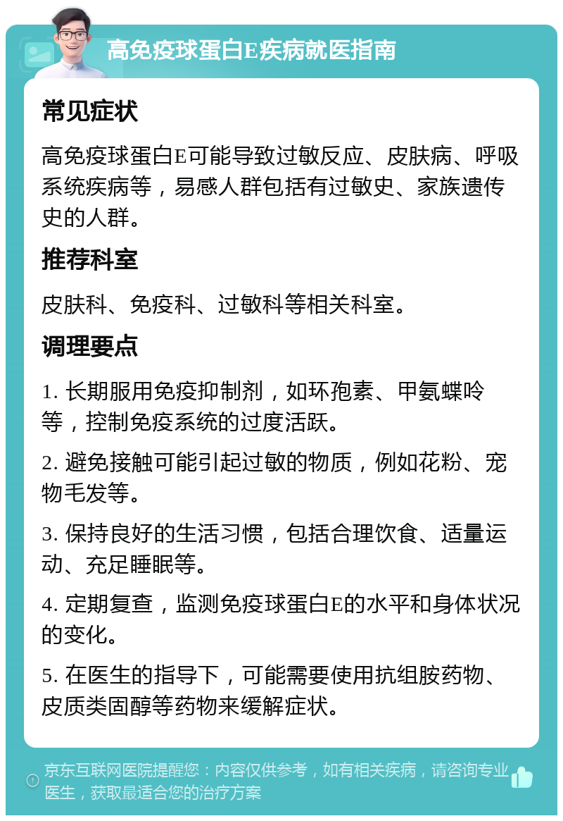 高免疫球蛋白E疾病就医指南 常见症状 高免疫球蛋白E可能导致过敏反应、皮肤病、呼吸系统疾病等，易感人群包括有过敏史、家族遗传史的人群。 推荐科室 皮肤科、免疫科、过敏科等相关科室。 调理要点 1. 长期服用免疫抑制剂，如环孢素、甲氨蝶呤等，控制免疫系统的过度活跃。 2. 避免接触可能引起过敏的物质，例如花粉、宠物毛发等。 3. 保持良好的生活习惯，包括合理饮食、适量运动、充足睡眠等。 4. 定期复查，监测免疫球蛋白E的水平和身体状况的变化。 5. 在医生的指导下，可能需要使用抗组胺药物、皮质类固醇等药物来缓解症状。