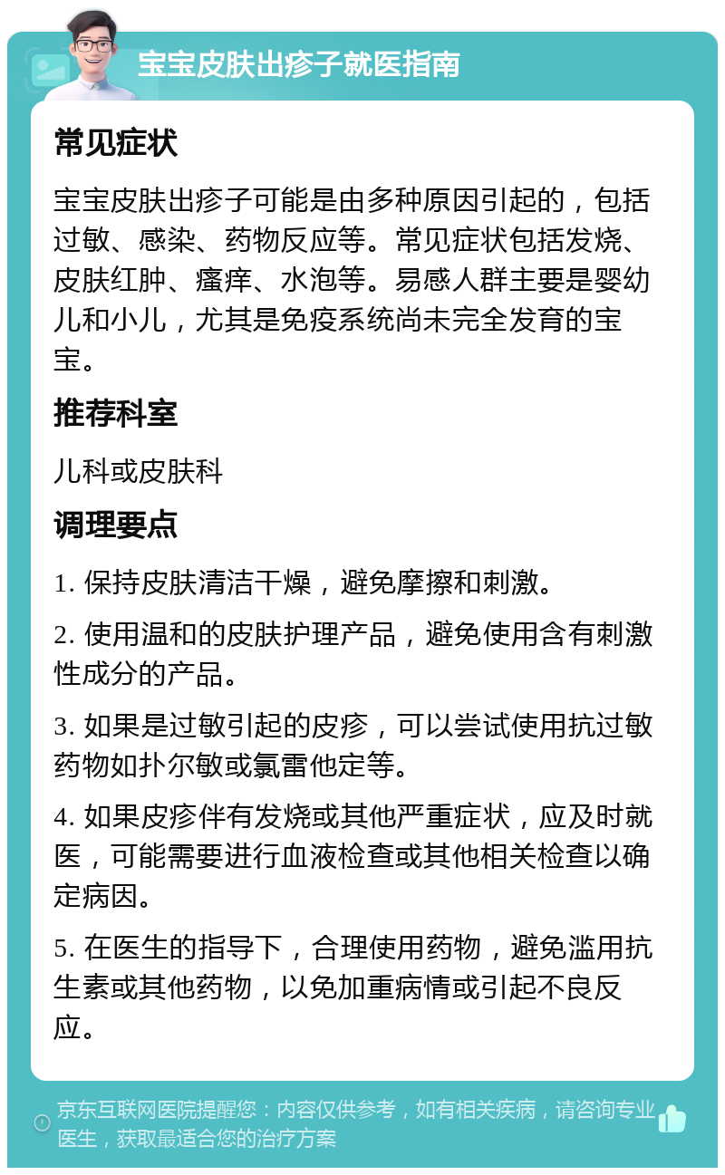 宝宝皮肤出疹子就医指南 常见症状 宝宝皮肤出疹子可能是由多种原因引起的，包括过敏、感染、药物反应等。常见症状包括发烧、皮肤红肿、瘙痒、水泡等。易感人群主要是婴幼儿和小儿，尤其是免疫系统尚未完全发育的宝宝。 推荐科室 儿科或皮肤科 调理要点 1. 保持皮肤清洁干燥，避免摩擦和刺激。 2. 使用温和的皮肤护理产品，避免使用含有刺激性成分的产品。 3. 如果是过敏引起的皮疹，可以尝试使用抗过敏药物如扑尔敏或氯雷他定等。 4. 如果皮疹伴有发烧或其他严重症状，应及时就医，可能需要进行血液检查或其他相关检查以确定病因。 5. 在医生的指导下，合理使用药物，避免滥用抗生素或其他药物，以免加重病情或引起不良反应。