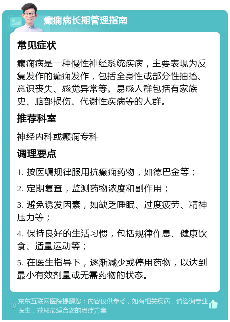 癫痫病长期管理指南 常见症状 癫痫病是一种慢性神经系统疾病，主要表现为反复发作的癫痫发作，包括全身性或部分性抽搐、意识丧失、感觉异常等。易感人群包括有家族史、脑部损伤、代谢性疾病等的人群。 推荐科室 神经内科或癫痫专科 调理要点 1. 按医嘱规律服用抗癫痫药物，如德巴金等； 2. 定期复查，监测药物浓度和副作用； 3. 避免诱发因素，如缺乏睡眠、过度疲劳、精神压力等； 4. 保持良好的生活习惯，包括规律作息、健康饮食、适量运动等； 5. 在医生指导下，逐渐减少或停用药物，以达到最小有效剂量或无需药物的状态。