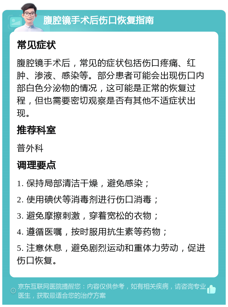 腹腔镜手术后伤口恢复指南 常见症状 腹腔镜手术后，常见的症状包括伤口疼痛、红肿、渗液、感染等。部分患者可能会出现伤口内部白色分泌物的情况，这可能是正常的恢复过程，但也需要密切观察是否有其他不适症状出现。 推荐科室 普外科 调理要点 1. 保持局部清洁干燥，避免感染； 2. 使用碘伏等消毒剂进行伤口消毒； 3. 避免摩擦刺激，穿着宽松的衣物； 4. 遵循医嘱，按时服用抗生素等药物； 5. 注意休息，避免剧烈运动和重体力劳动，促进伤口恢复。