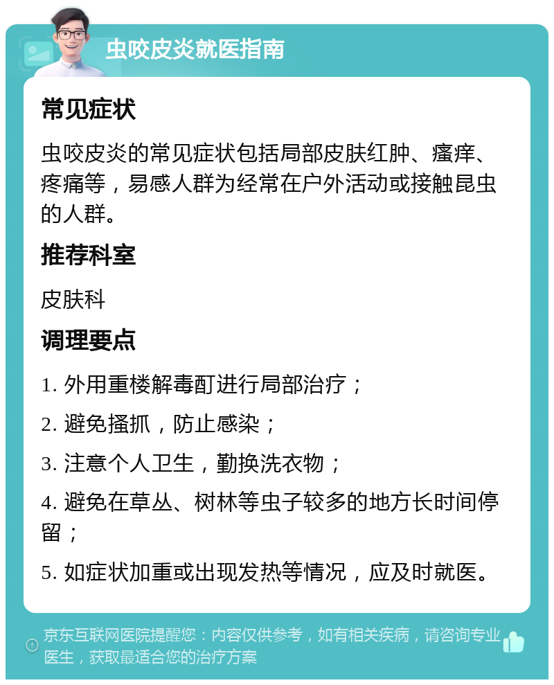 虫咬皮炎就医指南 常见症状 虫咬皮炎的常见症状包括局部皮肤红肿、瘙痒、疼痛等，易感人群为经常在户外活动或接触昆虫的人群。 推荐科室 皮肤科 调理要点 1. 外用重楼解毒酊进行局部治疗； 2. 避免搔抓，防止感染； 3. 注意个人卫生，勤换洗衣物； 4. 避免在草丛、树林等虫子较多的地方长时间停留； 5. 如症状加重或出现发热等情况，应及时就医。